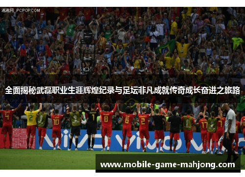 全面揭秘武磊职业生涯辉煌纪录与足坛非凡成就传奇成长奋进之旅路