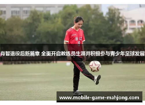 肖智退役后新篇章 全面开启教练员生涯并积极参与青少年足球发展 肖智退役后新篇章 全面开启教练员生涯并积极参与青少年足球发展