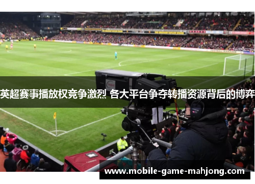 英超赛事播放权竞争激烈 各大平台争夺转播资源背后的博弈 英超赛事播放权竞争激烈 各大平台争夺转播资源背后的博弈