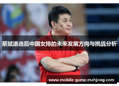 蔡斌退选后中国女排的未来发展方向与挑战分析 蔡斌退选后中国女排的未来发展方向与挑战分析