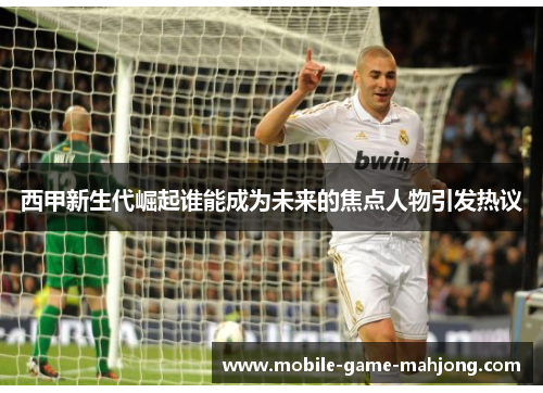 西甲新生代崛起谁能成为未来的焦点人物引发热议 西甲新生代崛起谁能成为未来的焦点人物引发热议