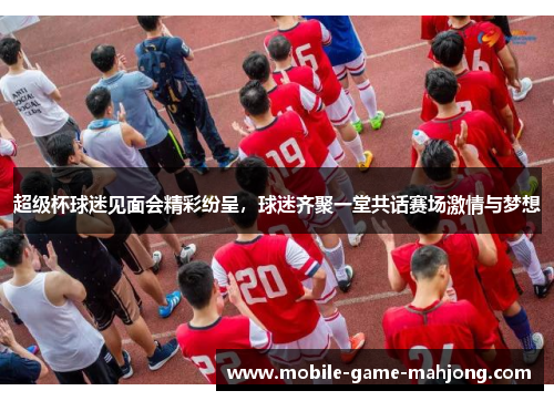 超级杯球迷见面会精彩纷呈，球迷齐聚一堂共话赛场激情与梦想