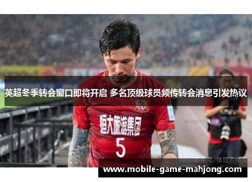 英超冬季转会窗口即将开启 多名顶级球员频传转会消息引发热议 英超冬季转会窗口即将开启 多名顶级球员频传转会消息引发热议