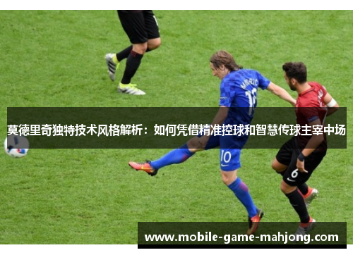 莫德里奇独特技术风格解析:如何凭借精准控球和智慧传球主宰中场 莫德里奇独特技术风格解析:如何凭借精准控球和智慧传球主宰中场