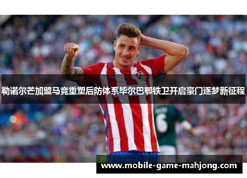 勒诺尔芒加盟马竞重塑后防体系毕尔巴鄂铁卫开启豪门逐梦新征程 勒诺尔芒加盟马竞重塑后防体系毕尔巴鄂铁卫开启豪门逐梦新征程
