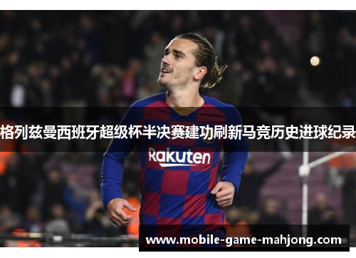 格列兹曼西班牙超级杯半决赛建功刷新马竞历史进球纪录 格列兹曼西班牙超级杯半决赛建功刷新马竞历史进球纪录