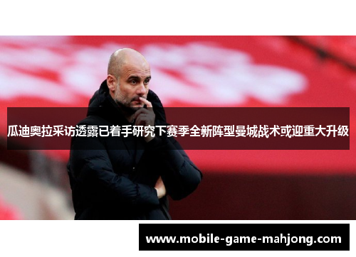 瓜迪奥拉采访透露已着手研究下赛季全新阵型曼城战术或迎重大升级