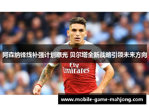 阿森纳锋线补强计划曝光 贝尔塔全新战略引领未来方向