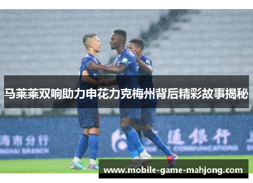 马莱莱双响助力申花力克梅州背后精彩故事揭秘